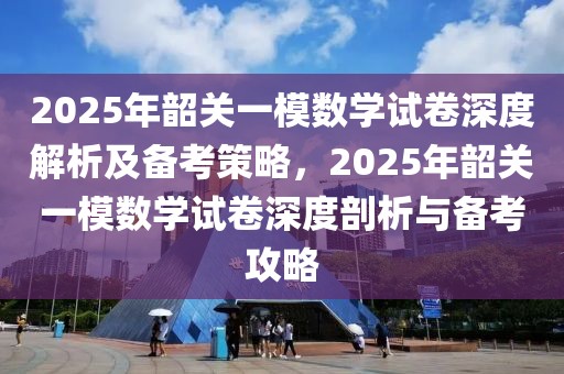 2025年韶關一模數(shù)學試卷深度解析及備考策略，2025年韶關一模數(shù)學試卷深度剖析與備考攻略