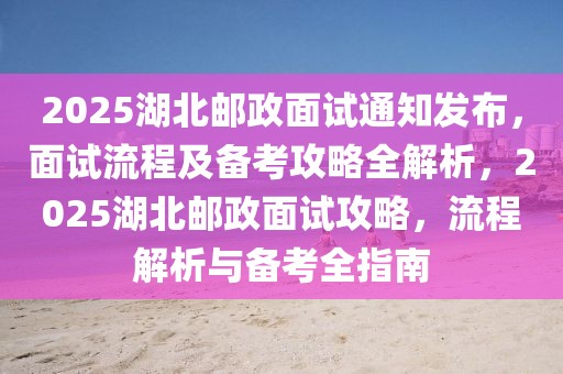 2025湖北郵政面試通知發(fā)布，面試流程及備考攻略全解析，2025湖北郵政面試攻略，流程解析與備考全指南