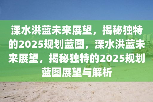 溧水洪藍(lán)未來(lái)展望，揭秘獨(dú)特的2025規(guī)劃藍(lán)圖，溧水洪藍(lán)未來(lái)展望，揭秘獨(dú)特的2025規(guī)劃藍(lán)圖展望與解析