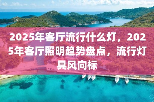 2025年客廳流行什么燈，2025年客廳照明趨勢(shì)盤點(diǎn)，流行燈具風(fēng)向標(biāo)