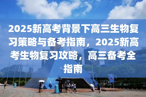 2025新高考背景下高三生物復(fù)習(xí)策略與備考指南，2025新高考生物復(fù)習(xí)攻略，高三備考全指南