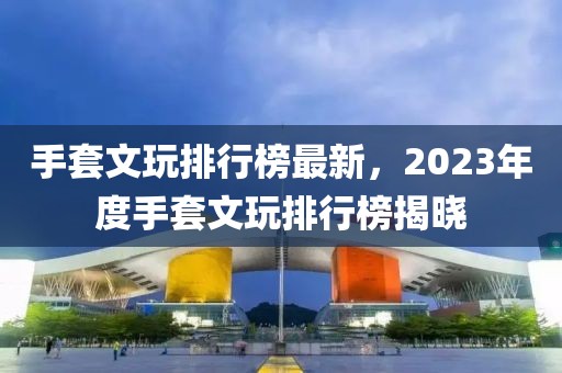 手套文玩排行榜最新，2023年度手套文玩排行榜揭曉