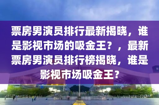 票房男演員排行最新揭曉，誰是影視市場的吸金王？，最新票房男演員排行榜揭曉，誰是影視市場吸金王？