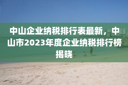 中山企業(yè)納稅排行表最新，中山市2023年度企業(yè)納稅排行榜揭曉