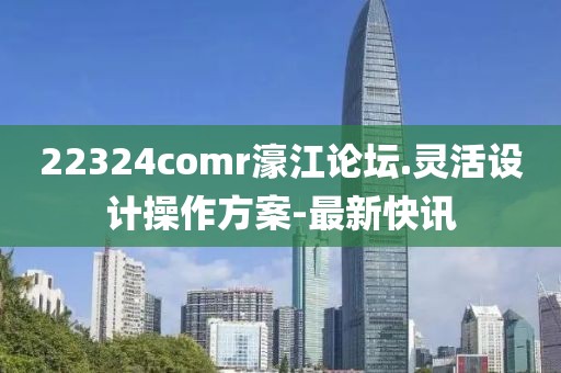 22324comr濠江論壇.靈活設計操作方案-最新快訊