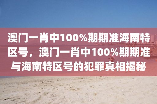 澳門一肖中100%期期準(zhǔn)海南特區(qū)號(hào)，澳門一肖中100%期期準(zhǔn)與海南特區(qū)號(hào)的犯罪真相揭秘