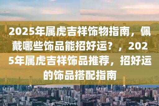 2025年屬虎吉祥飾物指南，佩戴哪些飾品能招好運？，2025年屬虎吉祥飾品推薦，招好運的飾品搭配指南