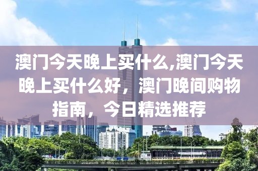 澳門今天晚上買什么,澳門今天晚上買什么好，澳門晚間購(gòu)物指南，今日精選推薦