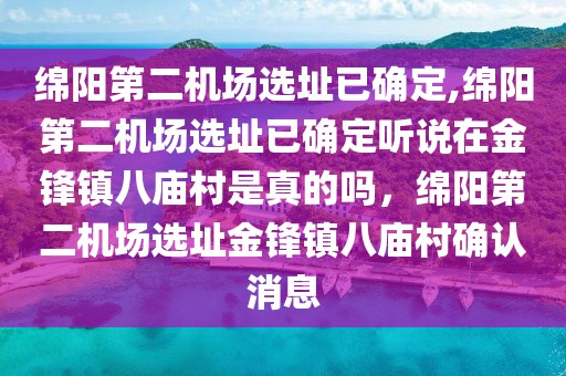 綿陽第二機場選址已確定,綿陽第二機場選址已確定聽說在金鋒鎮(zhèn)八廟村是真的嗎，綿陽第二機場選址金鋒鎮(zhèn)八廟村確認消息