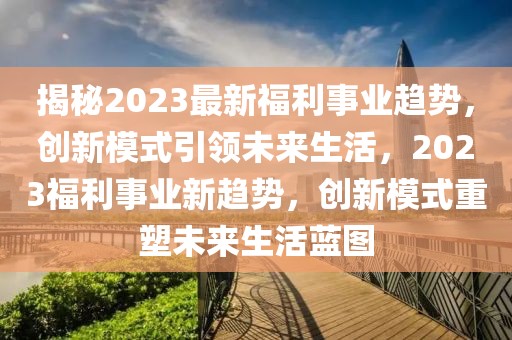 揭秘2023最新福利事業(yè)趨勢(shì)，創(chuàng)新模式引領(lǐng)未來(lái)生活，2023福利事業(yè)新趨勢(shì)，創(chuàng)新模式重塑未來(lái)生活藍(lán)圖