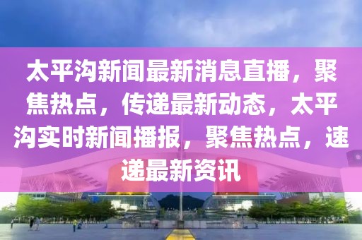 太平溝新聞最新消息直播，聚焦熱點，傳遞最新動態(tài)，太平溝實時新聞播報，聚焦熱點，速遞最新資訊