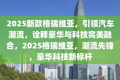 2025新款格瑞維亞，引領(lǐng)汽車潮流，詮釋豪華與科技完美融合，2025格瑞維亞，潮流先鋒，豪華科技新標(biāo)桿