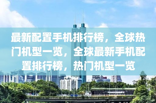 最新配置手機(jī)排行榜，全球熱門機(jī)型一覽，全球最新手機(jī)配置排行榜，熱門機(jī)型一覽