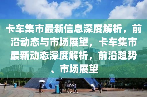 卡車集市最新信息深度解析，前沿動態(tài)與市場展望，卡車集市最新動態(tài)深度解析，前沿趨勢、市場展望