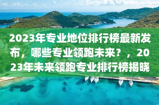 2023年專業(yè)地位排行榜最新發(fā)布，哪些專業(yè)領(lǐng)跑未來？，2023年未來領(lǐng)跑專業(yè)排行榜揭曉