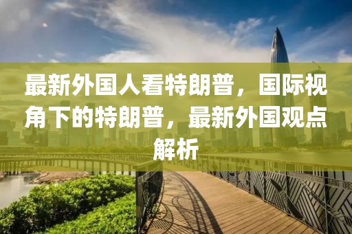 最新外國(guó)人看特朗普，國(guó)際視角下的特朗普，最新外國(guó)觀點(diǎn)解析