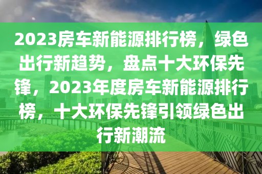 2023房車(chē)新能源排行榜，綠色出行新趨勢(shì)，盤(pán)點(diǎn)十大環(huán)保先鋒，2023年度房車(chē)新能源排行榜，十大環(huán)保先鋒引領(lǐng)綠色出行新潮流