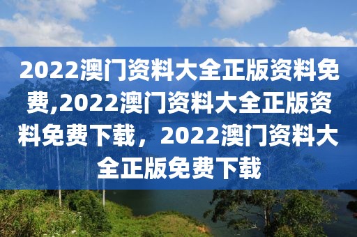 2022澳門資料大全正版資料免費,2022澳門資料大全正版資料免費下載，2022澳門資料大全正版免費下載