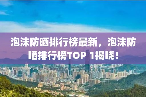 泡沫防曬排行榜最新，泡沫防曬排行榜TOP 1揭曉！