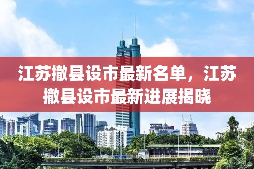 江蘇撤縣設市最新名單，江蘇撤縣設市最新進展揭曉