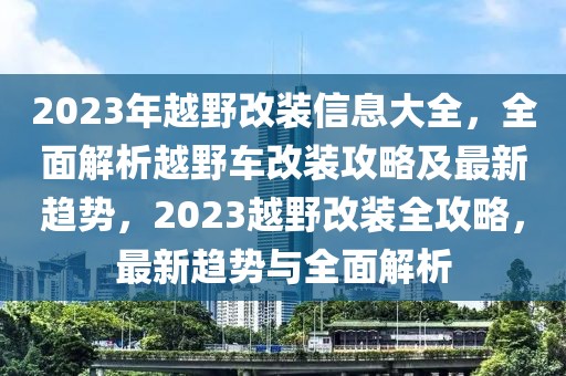 2023年越野改裝信息大全，全面解析越野車改裝攻略及最新趨勢(shì)，2023越野改裝全攻略，最新趨勢(shì)與全面解析