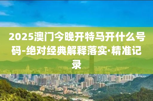 2025澳門今晚開特馬開什么號碼-絕對經(jīng)典解釋落實·精準(zhǔn)記錄