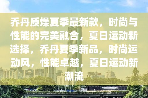 喬丹質(zhì)燥夏季最新款，時尚與性能的完美融合，夏日運動新選擇，喬丹夏季新品，時尚運動風(fēng)，性能卓越，夏日運動新潮流