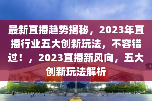 最新直播趨勢揭秘，2023年直播行業(yè)五大創(chuàng)新玩法，不容錯過！，2023直播新風向，五大創(chuàng)新玩法解析