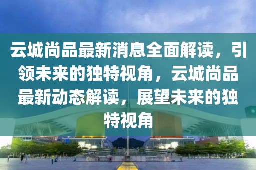 云城尚品最新消息全面解讀，引領(lǐng)未來的獨(dú)特視角，云城尚品最新動(dòng)態(tài)解讀，展望未來的獨(dú)特視角