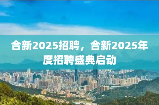 合新2025招聘，合新2025年度招聘盛典啟動