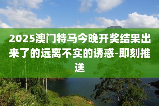 2025澳門特馬今晚開獎結(jié)果出來了的遠(yuǎn)離不實(shí)的誘惑-即刻推送