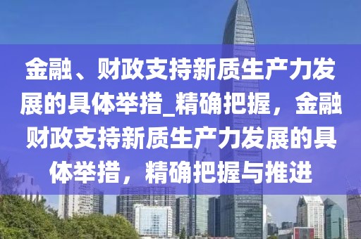 金融、財政支持新質(zhì)生產(chǎn)力發(fā)展的具體舉措_精確把握，金融財政支持新質(zhì)生產(chǎn)力發(fā)展的具體舉措，精確把握與推進