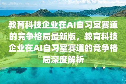 教育科技企業(yè)在AI自習(xí)室賽道的競爭格局最新版，教育科技企業(yè)在AI自習(xí)室賽道的競爭格局深度解析