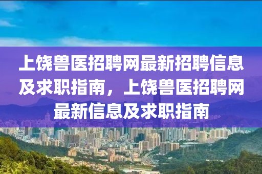 上饒獸醫(yī)招聘網(wǎng)最新招聘信息及求職指南，上饒獸醫(yī)招聘網(wǎng)最新信息及求職指南