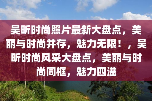 吳昕時尚照片最新大盤點，美麗與時尚并存，魅力無限！，吳昕時尚風(fēng)采大盤點，美麗與時尚同框，魅力四溢