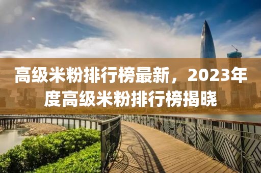 高級米粉排行榜最新，2023年度高級米粉排行榜揭曉