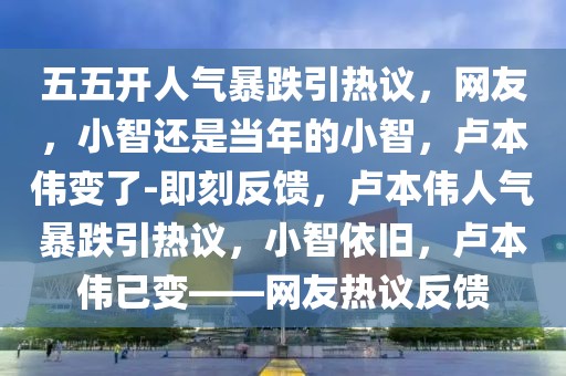 五五開人氣暴跌引熱議，網(wǎng)友，小智還是當(dāng)年的小智，盧本偉變了-即刻反饋，盧本偉人氣暴跌引熱議，小智依舊，盧本偉已變——網(wǎng)友熱議反饋