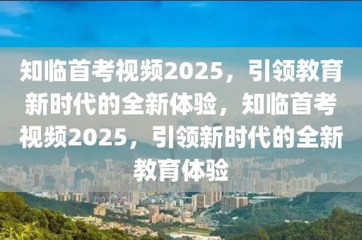 知臨首考視頻2025，引領(lǐng)教育新時代的全新體驗，知臨首考視頻2025，引領(lǐng)新時代的全新教育體驗