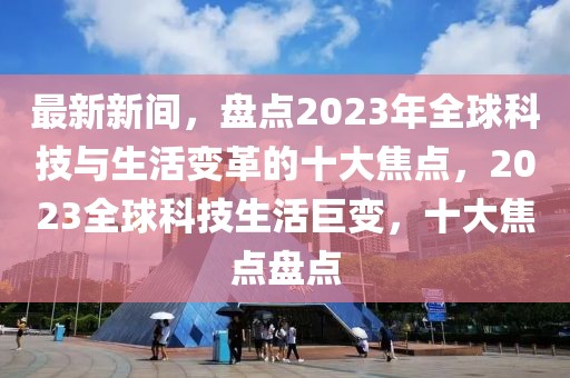 最新新間，盤點(diǎn)2023年全球科技與生活變革的十大焦點(diǎn)，2023全球科技生活巨變，十大焦點(diǎn)盤點(diǎn)