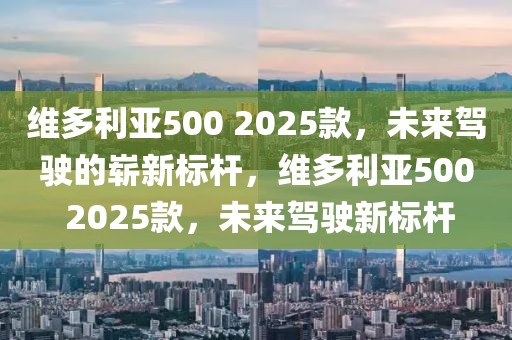 維多利亞500 2025款，未來駕駛的嶄新標(biāo)桿，維多利亞500 2025款，未來駕駛新標(biāo)桿