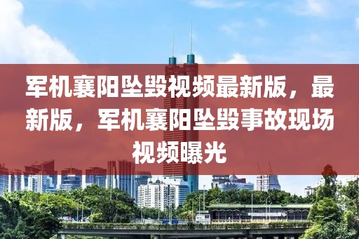 軍機襄陽墜毀視頻最新版，最新版，軍機襄陽墜毀事故現(xiàn)場視頻曝光