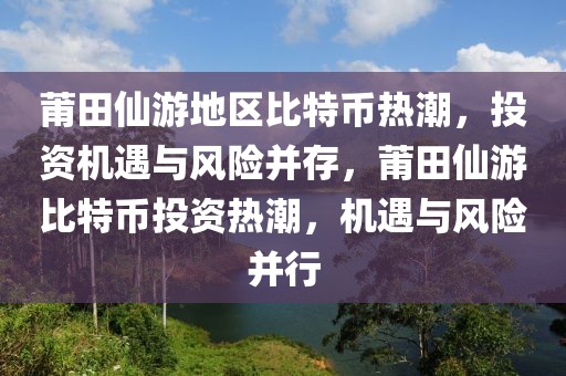 莆田仙游地區(qū)比特幣熱潮，投資機(jī)遇與風(fēng)險(xiǎn)并存，莆田仙游比特幣投資熱潮，機(jī)遇與風(fēng)險(xiǎn)并行