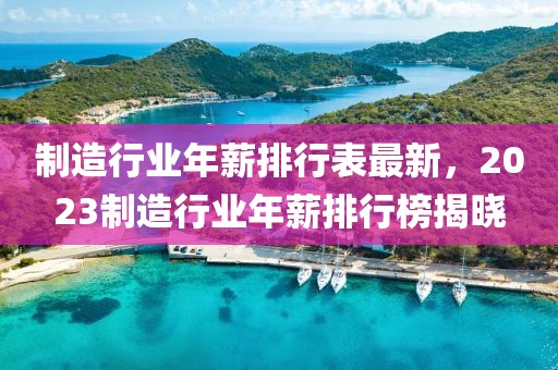 制造行業(yè)年薪排行表最新，2023制造行業(yè)年薪排行榜揭曉