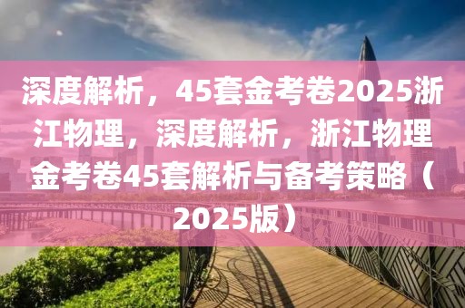 深度解析，45套金考卷2025浙江物理，深度解析，浙江物理金考卷45套解析與備考策略（2025版）