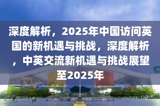 深度解析，2025年中國(guó)訪問(wèn)英國(guó)的新機(jī)遇與挑戰(zhàn)，深度解析，中英交流新機(jī)遇與挑戰(zhàn)展望至2025年