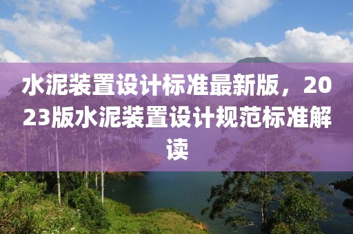 水泥裝置設(shè)計標(biāo)準(zhǔn)最新版，2023版水泥裝置設(shè)計規(guī)范標(biāo)準(zhǔn)解讀