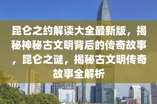 昆侖之約解讀大全最新版，揭秘神秘古文明背后的傳奇故事，昆侖之謎，揭秘古文明傳奇故事全解析