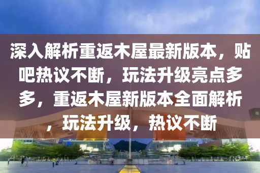 深入解析重返木屋最新版本，貼吧熱議不斷，玩法升級(jí)亮點(diǎn)多多，重返木屋新版本全面解析，玩法升級(jí)，熱議不斷