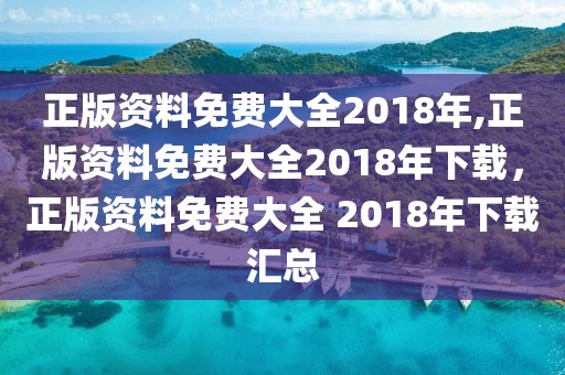 正版資料免費(fèi)大全2018年,正版資料免費(fèi)大全2018年下載，正版資料免費(fèi)大全 2018年下載匯總