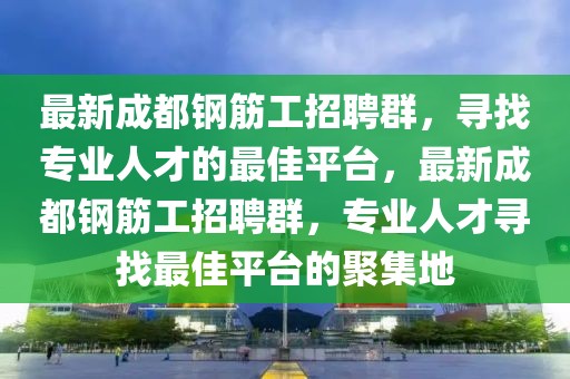 最新成都鋼筋工招聘群，尋找專業(yè)人才的最佳平臺，最新成都鋼筋工招聘群，專業(yè)人才尋找最佳平臺的聚集地